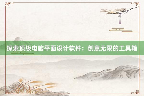 探索顶级电脑平面设计软件：创意无限的工具箱