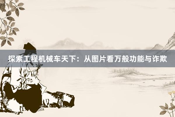 探索工程机械车天下：从图片看万般功能与诈欺